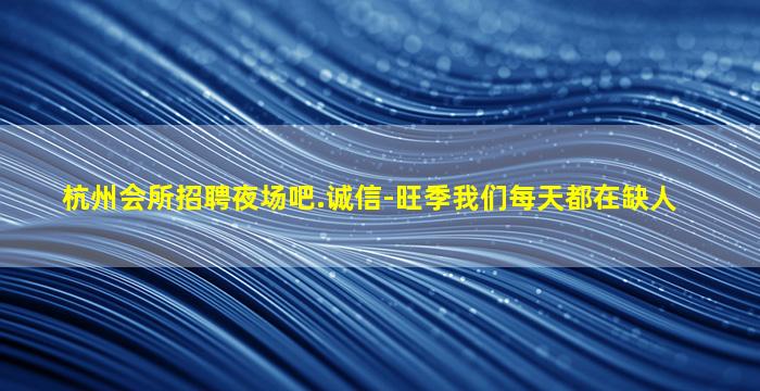 杭州会所招聘夜场吧.诚信-旺季我们每天都在缺人